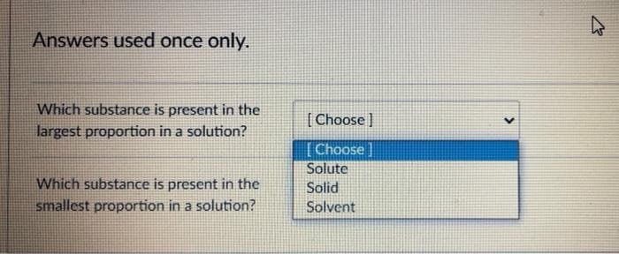 Answers used once only.
Which substance is present in the
[ Choose )
largest proportion in a solution?
[Choose ]
Solute
Which substance is present in the
smallest proportion in a solution?
Solid
Solvent
