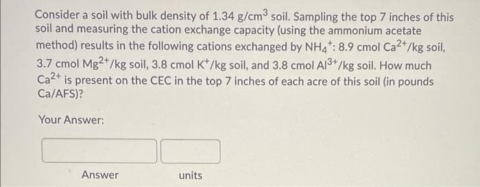 Consider a soil with bulk density of 1.34 g/cm3 soil. Sampling the top 7 inches of this
soil and measuring the cation exchange capacity (using the ammonium acetate
method) results in the following cations exchanged by NH4: 8.9 cmol Ca2+/kg soil,
3.7 cmol Mg2+/kg soil, 3.8 cmol K*/kg soil, and 3.8 cmol Al3+/kg soil. How much
Ca2+ is present on the CEC in the top 7 inches of each acre of this soil (in pounds
Ca/AFS)?
Your Answer:
Answer
units
