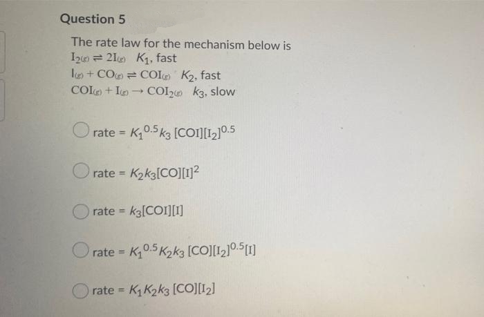 Question 5
The rate law for the mechanism below is
Ize = 21 K1, fast
l + CO = COL K2, fast
COLO + In
COL2e k3, slow
O rate = K0.5 k3 [co][L]05
%3D
rate = K2k3[CO][1]²
rate = k3[COI][1]
rate K0.5 K2k3 [COJ[12]0.S[1]
%3D
rate = K, K2k3 (CO][12]
%3D
