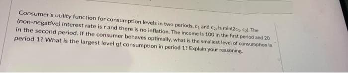 Consumer's utility function for consumption levels in two periods, c and cz, is min(2c, c2). The
(non-negative) interest rate is r and there is no inflation. The income is 100 in the first period and 20
in the second period. If the consumer behaves optimally, what is the smallest level of consumption in
period 1? What is the largest level of consumption in period 1? Explain your reasoning
