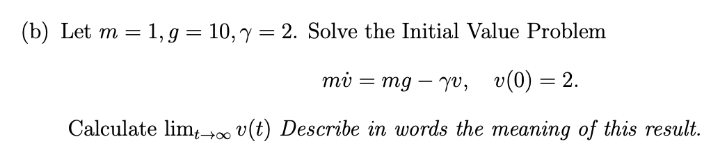 (b) Let m = 1, g = 10, y = 2. Solve the Initial Value Problem
mi
mg yv, v(0) = 2.
Calculate limt →∞ v(t) Describe in words the meaning of this result.
=
-