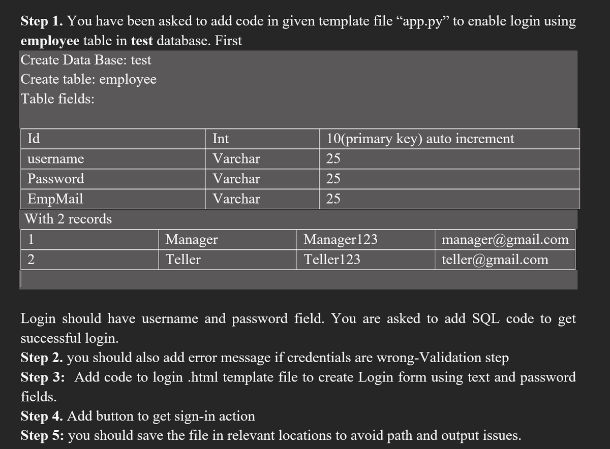 Step 1. You have been asked to add code in given template file "app.py" to enable login using
employee table in test database. First
Create Data Base: test
Create table: employee
Table fields:
Id
username
Password
EmpMail
With 2 records
1
2
Int
Varchar
Varchar
Varchar
Manager
Teller
10(primary key) auto increment
25
25
25
Manager 123
Teller 123
manager@gmail.com
teller@gmail.com
Login should have username and password field. You are asked to add SQL code to get
successful login.
Step 2. you should also add error message if credentials are wrong-Validation step
Step 3: Add code to login .html template file to create Login form using text and password
fields.
Step 4. Add button to get sign-in action
Step 5: you should save the file in relevant locations to avoid path and output issues.