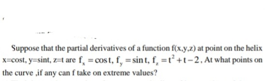 Suppose that the partial derivatives of a function f(x,y.z) at point on the helix
x=cost, y=sint, z=t are f, = cos t, f, = sint, f, =t +t-2. At what points on
the curve ,if any can f take on extreme values?
