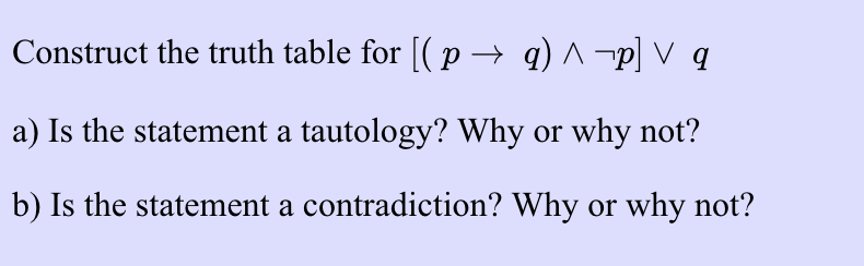 Construct the truth table for [( p → q) ^ ¬p] V q
a) Is the statement a tautology? Why or why not?
b) Is the statement a contradiction? Why or why not?
