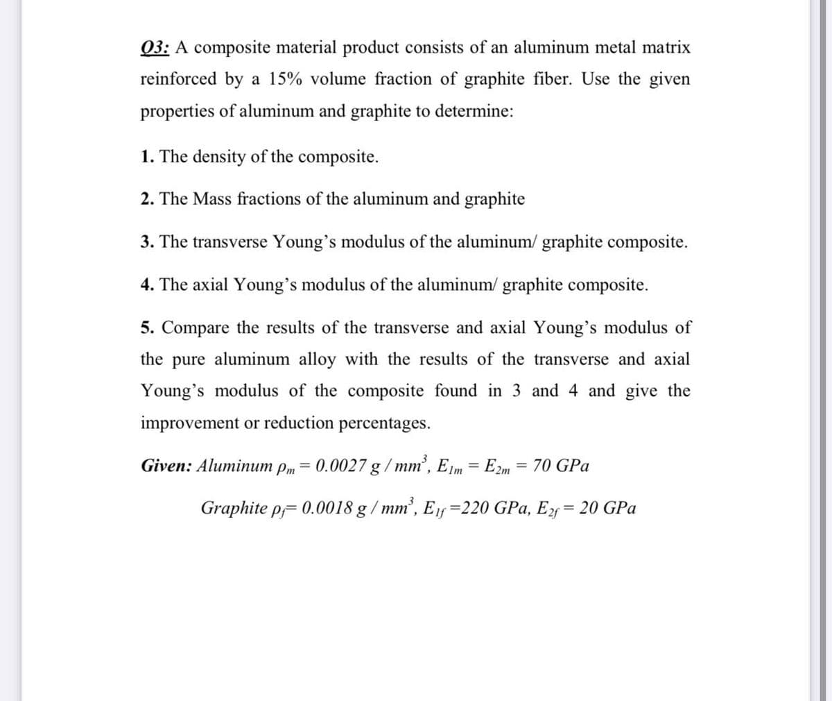 03: A composite material product consists of an aluminum metal matrix
reinforced by a 15% volume fraction of graphite fiber. Use the given
properties of aluminum and graphite to determine:
1. The density of the composite.
2. The Mass fractions of the aluminum and graphite
3. The transverse Young's modulus of the aluminum/ graphite composite.
4. The axial Young's modulus of the aluminum/ graphite composite.
5. Compare the results of the transverse and axial Young's modulus of
the pure aluminum alloy with the results of the transverse and axial
Young's modulus of the composite found in 3 and 4 and give the
improvement or reduction percentages.
Given: Aluminum pm = 0.0027 g / mm', E m = E2m = 70 GPa
Graphite p= 0.0018 g / mm’, E1f =220 GPa, E = 20 GPa
