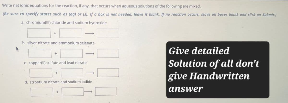 Write net ionic equations for the reaction, if any, that occurs when aqueous solutions of the following are mixed.
(Be sure to specify states such as (aq) or (s). If a box is not needed, leave it blank. If no reaction occurs, leave all boxes blank and click on Submit.)
a. chromium(III) chloride and sodium hydroxide
+
b. silver nitrate and ammonium selenate
+
c. copper(II) sulfate and lead nitrate
+
d. strontium nitrate and sodium iodide
Give detailed
Solution of all don't
give Handwritten
answer