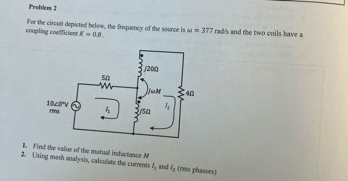 Problem 2
For the circuit depicted below, the frequency of the source is w = 377 rad/s and the two coils have a
coupling coefficient K = 0.8.
j200
5Ω
www
Πωλ
4Ω
1020°V
rms
11
j5Ω
1. Find the value of the mutual inductance M
2. Using mesh analysis, calculate the currents I₁ and 12 (rms phasors)