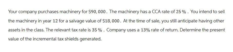 Your company purchases machinery for $90,000. The machinery has a CCA rate of 25%. You intend to sell
the machinery in year 12 for a salvage value of $18,000. At the time of sale, you still anticipate having other
assets in the class. The relevant tax rate is 35%. Company uses a 13% rate of return. Determine the present
value of the incremental tax shields generated.