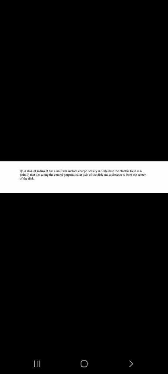 Q: A disk of radius R has a uniform surface charge density a. Calculate the electric field at a
point P that lies along the central perpendicular axis of the disk and a distance x from the center
of the disk.
