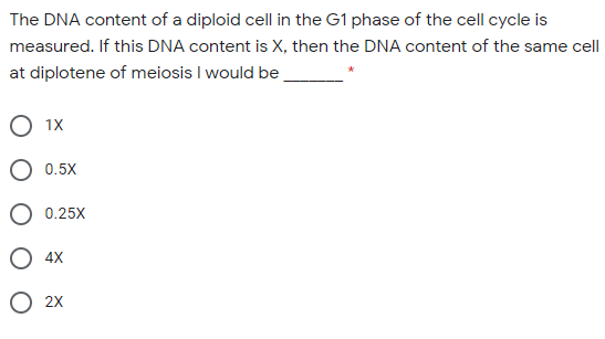 The DNA content of a diploid cell in the G1 phase of the cell cycle is
measured. If this DNA content is X, then the DNA content of the same cell
at diplotene of meiosis I would be
О 1х
O 0.5X
O 0.25X
4X
О 2х
