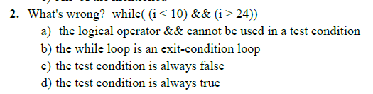 2. What's wrong? while( (i< 10) && (i> 24))
a) the logical operator && cannot be used in a test condition
b) the while loop is an exit-condition loop
c) the test condition is always false
d) the test condition is always true
