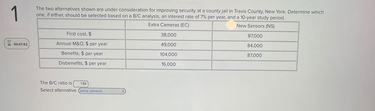 1
The two alternatives shown are under consideration for improving security at a county jail in Travis County, New York. Determine which
one, if either, should be selected based on a B/C analysis, an interest rate of 7% per year, and a 10-year study period.
Extra Cameras (EC)
First cost, $
38,000
00:47:52
Annual M&O, $ per year
49,000
Benefits, $ per year
104,000
Disbenefits, $ per year
16,000
The B/C ratio is 1.88
Select alternative (extra cameras
New Sensors (NS)
87,000
84,000
87,000