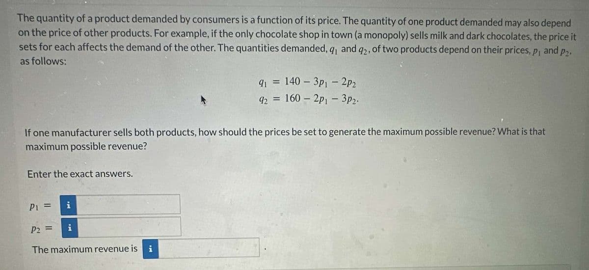 The quantity of a product demanded by consumers is a function of its price. The quantity of one product demanded may also depend
on the price of other products. For example, if the only chocolate shop in town (a monopoly) sells milk and dark chocolates, the price it
sets for each affects the demand of the other. The quantities demanded, q₁ and 92, of two products depend on their prices, p₁ and p2,
as follows:
91 = 140-3p1 - 2p2
92 = 160 - 2p1 - 3p2.
If one manufacturer sells both products, how should the prices be set to generate the maximum possible revenue? What is that
maximum possible revenue?
Enter the exact answers.
P₁ =
i
P2 =
i
The maximum revenue is
i