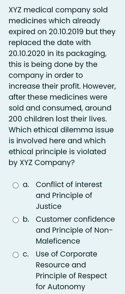 XYZ medical company sold
medicines which already
expired on 20.10.2019 but they
replaced the date with
20.10.2020 in its packaging,
this is being done by the
company in order to
increase their profit. However,
after these medicines were
sold and consumed, around
200 children lost their lives.
Which ethical dilemma issue
is involved here and which
ethical principle is violated
by XYZ Company?
a. Conflict of interest
and Principle of
Justice
b. Customer confidence
and Principle of Non-
Maleficence
c. Use of Corporate
Resource and
Principle of Respect
for Autonomy
