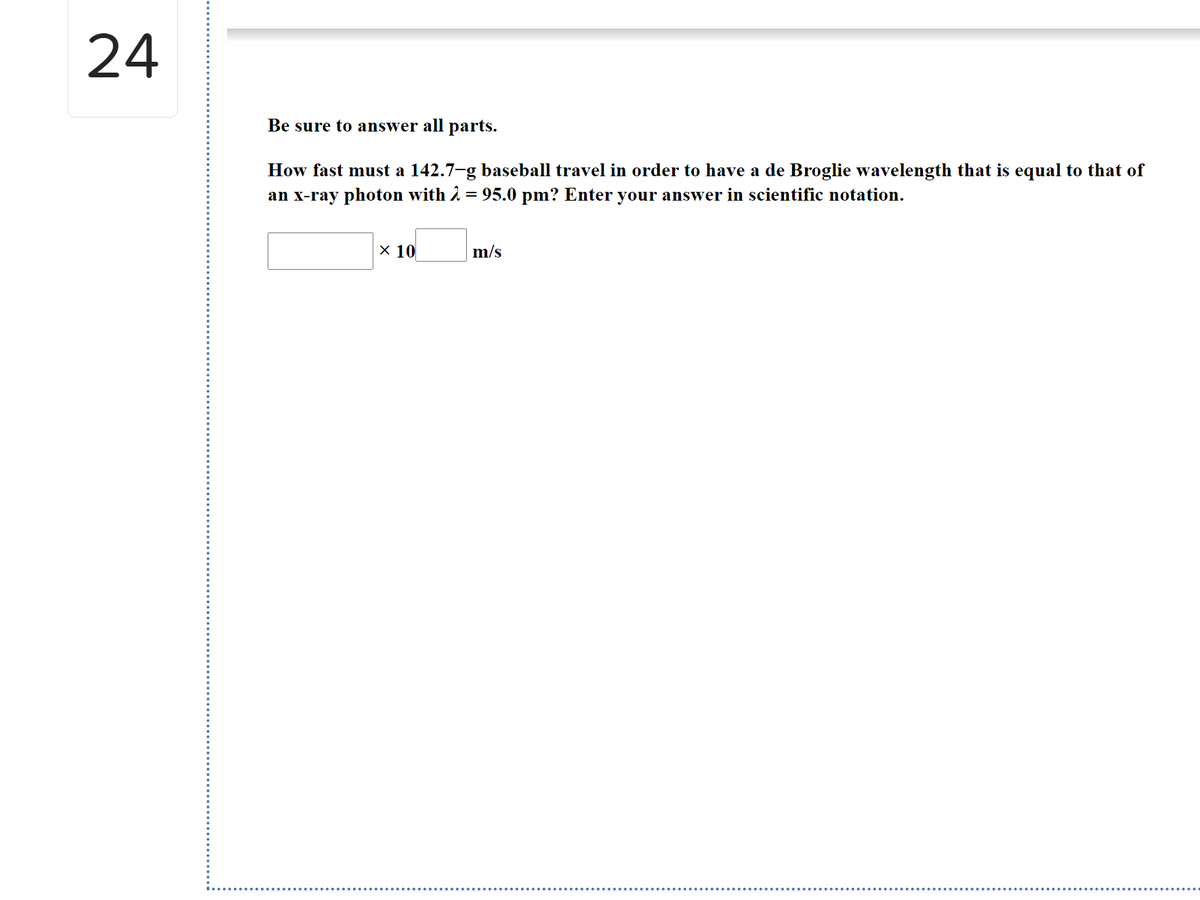 24
Be sure to answer all parts.
How fast must a 142.7-g baseball travel in order to have a de Broglie wavelength that is equal to that of
an x-ray photon with 2 = 95.0 pm? Enter your answer in scientific notation.
X 10
m/s
