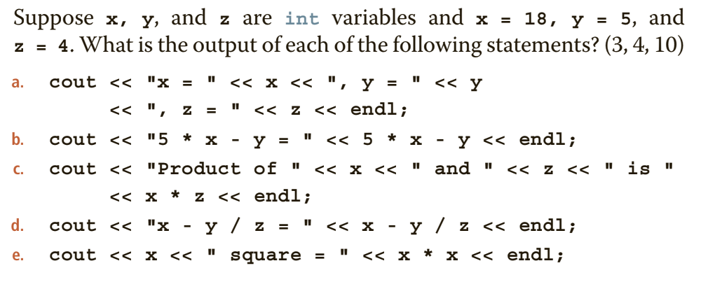 Suppose x, y, and z are int variables and x = 18, y = 5, and
z = 4. What is the output of each of the following statements? (3, 4, 10)
cout << "x =
<< x << ", y =
<< Y
а.
<< ",
<< z << endl;
b.
cout << "5 * x
y =
<< 5 * x
y << endl;
-
cout << "Product of "
<< x <<
" and "
<< z <<
" is
C.
<< x * z << endl;
d.
cout << "x
y / z
y / z
<< endl;
<< X
е.
cout < x <<
square =
" <<х * x << endl;
