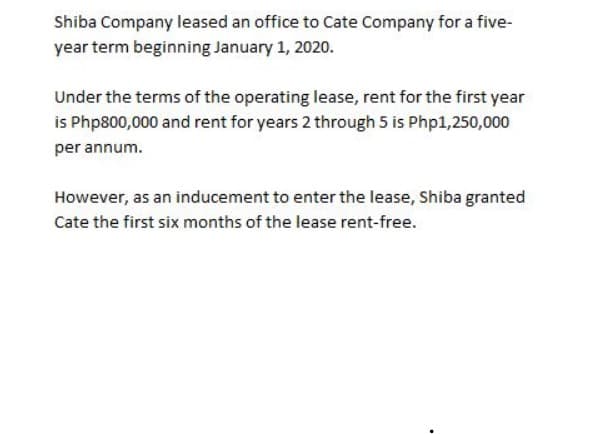 Shiba Company leased an office to Cate Company for a five-
year term beginning January 1, 2020.
Under the terms of the operating lease, rent for the first year
is Php800,000 and rent for years 2 through 5 is Php1,250,000
per annum.
However, as an inducement to enter the lease, Shiba granted
Cate the first six months of the lease rent-free.
