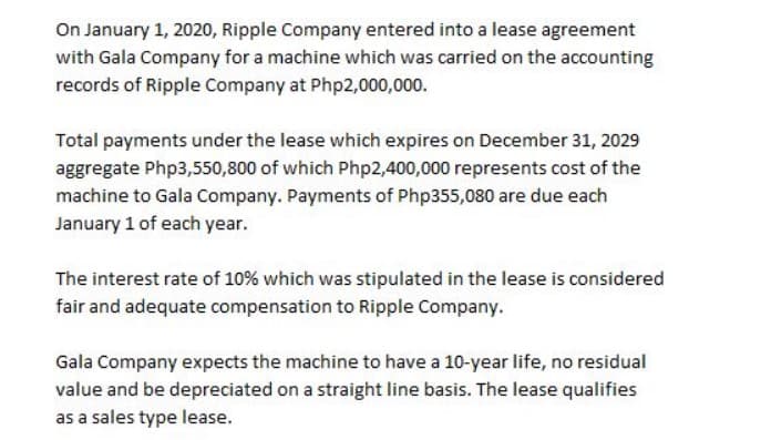 On January 1, 2020, Ripple Company entered into a lease agreement
with Gala Company for a machine which was carried on the accounting
records of Ripple Company at Php2,000,000.
Total payments under the lease which expires on December 31, 2029
aggregate Php3,550,800 of which Php2,400,000 represents cost of the
machine to Gala Company. Payments of Php355,080 are due each
January 1 of each year.
The interest rate of 10% which was stipulated in the lease is considered
fair and adequate compensation to Ripple Company.
Gala Company expects the machine to have a 10-year life, no residual
value and be depreciated on a straight line basis. The lease qualifies
as a sales type lease.
