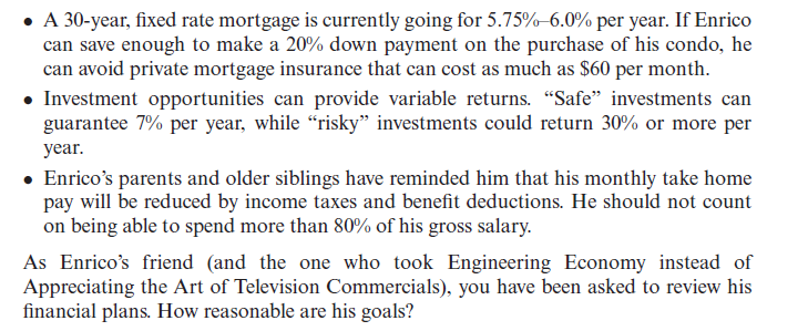 • A 30-year, fixed rate mortgage is currently going for 5.75%-6.0% per year. If Enrico
can save enough to make a 20% down payment on the purchase of his condo, he
can avoid private mortgage insurance that can cost as much as $60 per month.
• Investment opportunities can provide variable returns. "Safe" investments can
guarantee 7% per year, while "risky" investments could return 30% or more per
year.
• Enrico's parents and older siblings have reminded him that his monthly take home
pay will be reduced by income taxes and benefit deductions. He should not count
on being able to spend more than 80% of his gross salary.
As Enrico's friend (and the one who took Engineering Economy instead of
Appreciating the Art of Television Commercials), you have been asked to review his
financial plans. How reasonable are his goals?
