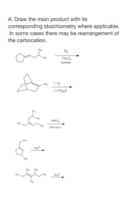 A. Draw the main product with its
corresponding stoichiometry where applicable.
In some cases there may be rearrangement of
the carbocation.
Br.
CH,C,
(noverte)
CH,
- ok 1.0,
2. (CH,)S
KMno,
(hot.conc)
H,O

