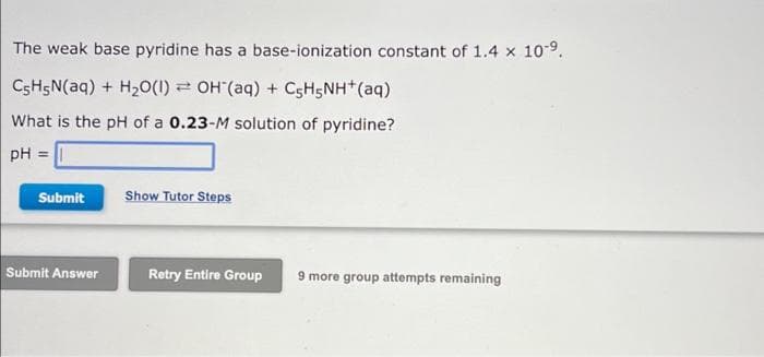 The weak base pyridine has a base-ionization constant of 1.4 x 10-9.
CSH5N(aq) + H20(1) = OH (aq) + C5H5NH (aq)
What is the pH of a 0.23-M solution of pyridine?
pH =
Submit
Show Tutor Steps
Submit Answer
Retry Entire Group
9 more group attempts remaining
