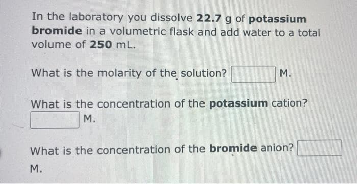 In the laboratory you dissolve 22.7 g of potassium
bromide in a volumetric flask and add water to a total
volume of 250 mL.
What is the molarity of the solution?
М.
What is the concentration of the potassium cation?
М.
What is the concentration of the bromide anion?
М.
