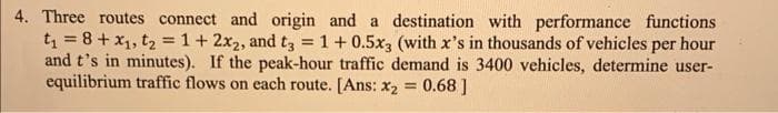 4. Three routes connect and origin and a destination with performance functions
t₁ = 8 + x₁, t₂ = 1 + 2x₂, and t3 = 1 + 0.5x3 (with x's in thousands of vehicles per hour
and t's in minutes). If the peak-hour traffic demand is 3400 vehicles, determine user-
equilibrium traffic flows on each route. [Ans: x₂ = 0.68]