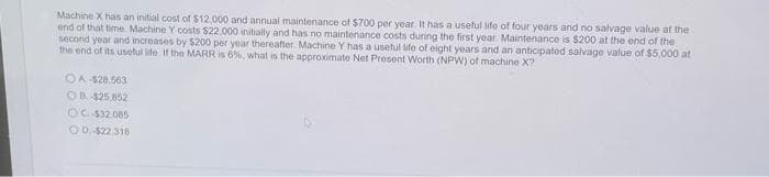 Machine X has an initial cost of $12,000 and annual maintenance of $700 per year. It has a useful life of four years and no salvage value at the
end of that time. Machine Y costs $22,000 initially and has no maintenance costs during the first year Maintenance is $200 at the end of the
second year and increases by $200 per year thereafter Machine Y has a useful life of eight years and an anticipated salvage value of $5,000 at
the end of its useful life If the MARR is 6%, what is the approximate Net Present Worth (NPW) of machine X?
OA-$28,563
OB. -$25,852
OC.-$32.085
O0,-$22.318