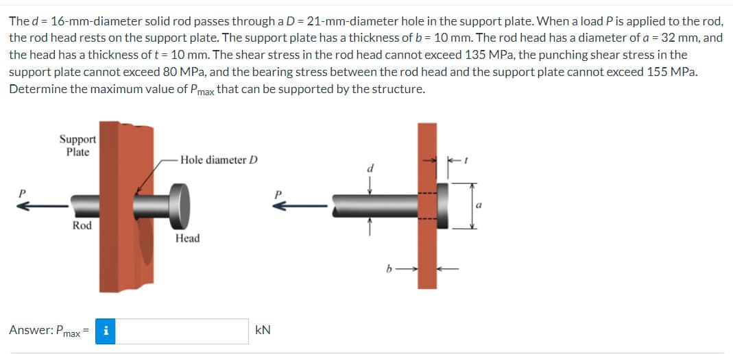 The d = 16-mm-diameter solid rod passes through a D = 21-mm-diameter hole in the support plate. When a load P is applied to the rod,
the rod head rests on the support plate. The support plate has a thickness of b = 10 mm. The rod head has a diameter of a = 32 mm, and
the head has a thickness of t = 10 mm. The shear stress in the rod head cannot exceed 135 MPa, the punching shear stress in the
support plate cannot exceed 80 MPa, and the bearing stress between the rod head and the support plate cannot exceed 155 MPa.
Determine the maximum value of Pmax that can be supported by the structure.
Support
Plate
Rod
Answer: Pmax=
i
Hole diameter D
Head
kN
a