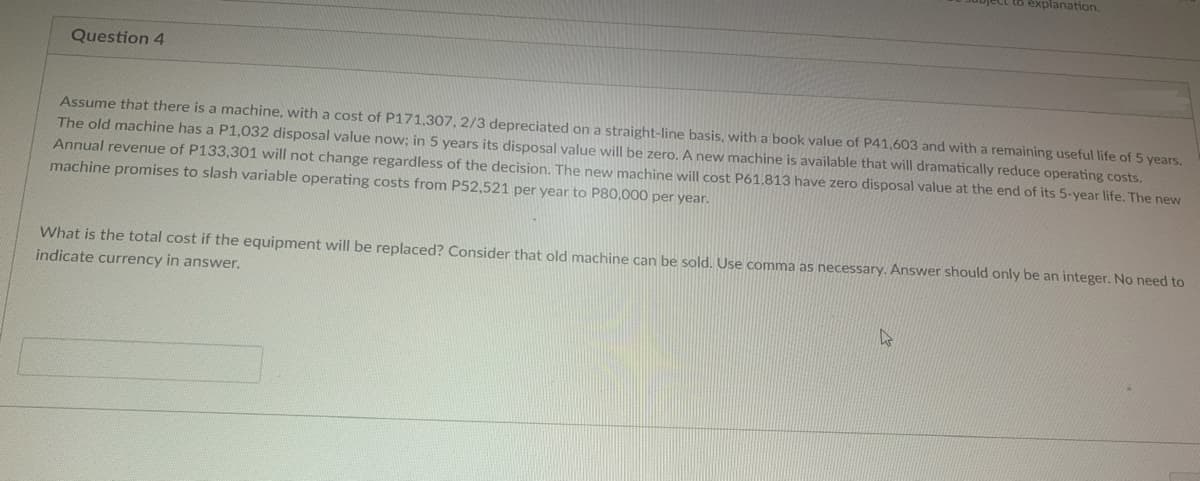 Question 4
ject to explanation.
Assume that there is a machine, with a cost of P171,307, 2/3 depreciated on a straight-line basis, with a book value of P41,603 and with a remaining useful life of 5 years.
The old machine has a P1,032 disposal value now; in 5 years its disposal value will be zero. A new machine is available that will dramatically reduce operating costs.
Annual revenue of P133,301 will not change regardless of the decision. The new machine will cost P61,813 have zero disposal value at the end of its 5-year life. The new
machine promises to slash variable operating costs from P52,521 per year to P80,000 per year.
What is the total cost if the equipment will be replaced? Consider that old machine can be sold. Use comma as necessary. Answer should only be an integer. No need to
indicate currency in answer.
W