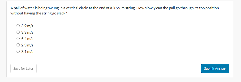 A pail of water is being swung in a vertical circle at the end of a 0.55-m string. How slowly can the pail go through its top position
without having the string go slack?
O 3.9 m/s
O 3.3 m/s
O 5.4 m/s
O 2.3 m/s
O 3.1 m/s
Save for Later
Submit Answer