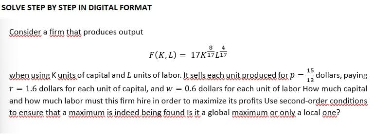 SOLVE STEP BY STEP IN DIGITAL FORMAT
Consider a firm that produces output
8 4
F(K, L) 17K17 L17
=
15
=
dollars, paying
13
when using K units of capital and I units of labor. It sells each unit produced for p
r = 1.6 dollars for each unit of capital, and w = 0.6 dollars for each unit of labor How much capital
and how much labor must this firm hire in order to maximize its profits Use second-order conditions
to ensure that a maximum is indeed being found Is it a global maximum or only a local one?