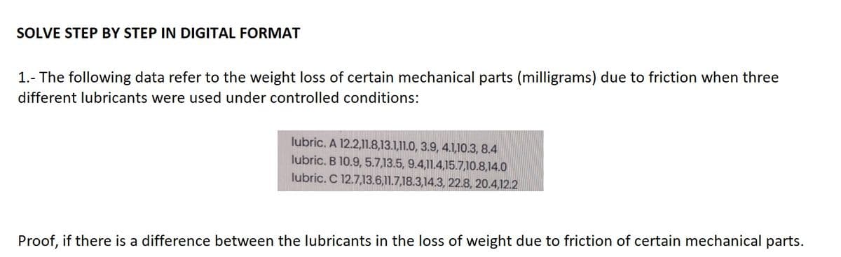 SOLVE STEP BY STEP IN DIGITAL FORMAT
1.- The following data refer to the weight loss of certain mechanical parts (milligrams) due to friction when three
different lubricants were used under controlled conditions:
lubric. A 12.2,11.8,13.1,11.0, 3.9, 4.1,10.3, 8.4
lubric. B 10.9, 5.7,13.5, 9.4,11.4,15.7,10.8,14.0
lubric. C 12.7,13.6,11.7,18.3,14.3, 22.8, 20.4,12.2
Proof, if there is a difference between the lubricants in the loss of weight due to friction of certain mechanical parts.