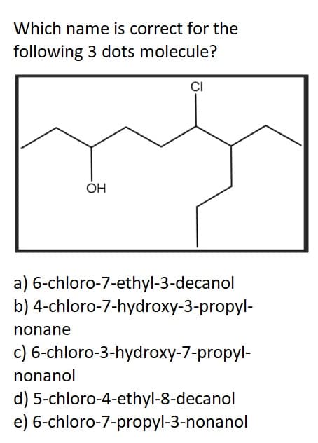 Which name is correct for the
following 3 dots molecule?
OH
nonane
CI
a) 6-chloro-7-ethyl-3-decanol
b) 4-chloro-7-hydroxy-3-propyl-
c) 6-chloro-3-hydroxy-7-propyl-
nonanol
d) 5-chloro-4-ethyl-8-decanol
e) 6-chloro-7-propyl-3-nonanol