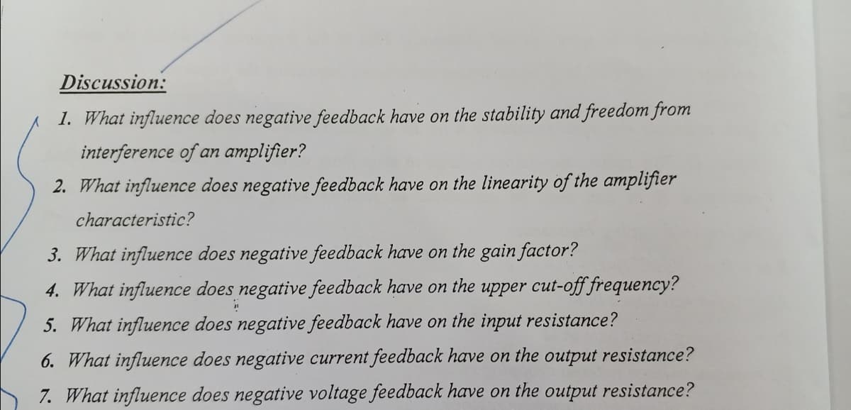 Discussion:
1. What influence does negative feedback have on the stability and freedom from
interference of an amplifier?
2. What influence does negative feedback have on the linearity of the amplifier
characteristic?
3. What influence does negative feedback have on the gain factor?
4. What influence does negative feedback have on the upper cut-off frequency?
"
5. What influence does negative feedback have on the input resistance?
6. What influence does negative current feedback have on the output resistance?
7. What influence does negative voltage feedback have on the output resistance?