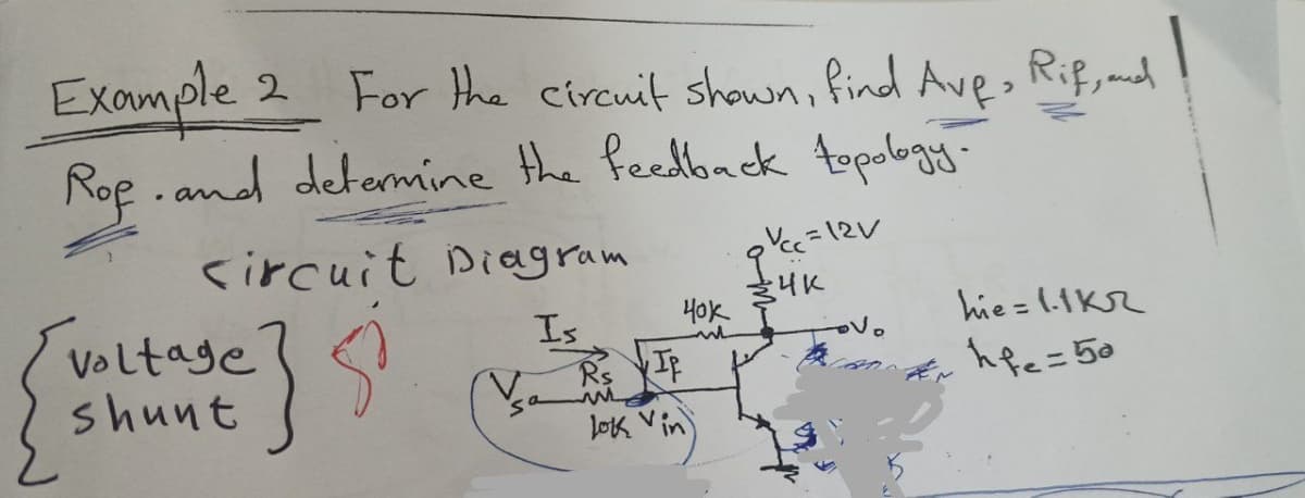 Example 2 For the circuit shown, find Ave, Rif, and
Ref. and determine the feedback topology-
1
circuit Diagram
Is
8
Voltage
shunt
Va
40k
IP
lok vin
₂Vcc=12V
-4K
'no
hie=1.1KR
hf₂=50