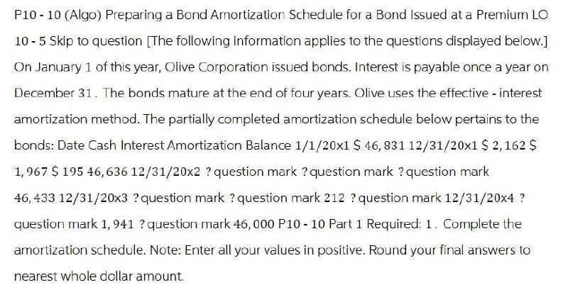 P10-10 (Algo) Preparing a Bond Amortization Schedule for a Bond Issued at a Premium LO
10-5 Skip to question [The following information applies to the questions displayed below.]
On January 1 of this year, Olive Corporation issued bonds. Interest is payable once a year on
December 31. The bonds mature at the end of four years. Olive uses the effective - interest
amortization method. The partially completed amortization schedule below pertains to the
bonds: Date Cash Interest Amortization Balance 1/1/20×1 $ 46, 831 12/31/20x1 $ 2,162 $
1,967 $ 195 46,636 12/31/20x2 ? question mark? question mark? question mark
46,433 12/31/20x3 ? question mark? question mark 212 ? question mark 12/31/20x4?
question mark 1, 941 ? question mark 46,000 P10-10 Part 1 Required: 1. Complete the
amortization schedule. Note: Enter all your values in positive. Round your final answers to
nearest whole dollar amount.
