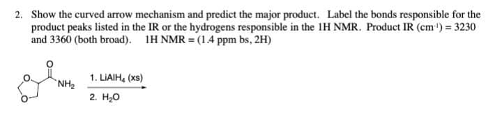 2. Show the curved arrow mechanism and predict the major product. Label the bonds responsible for the
product peaks listed in the IR or the hydrogens responsible in the 1H NMR. Product IR (cm³) = 3230
and 3360 (both broad). 1H NMR = (1.4 ppm bs, 2H)
NH₂
1. LiAlH4 (xs)
2. H₂O