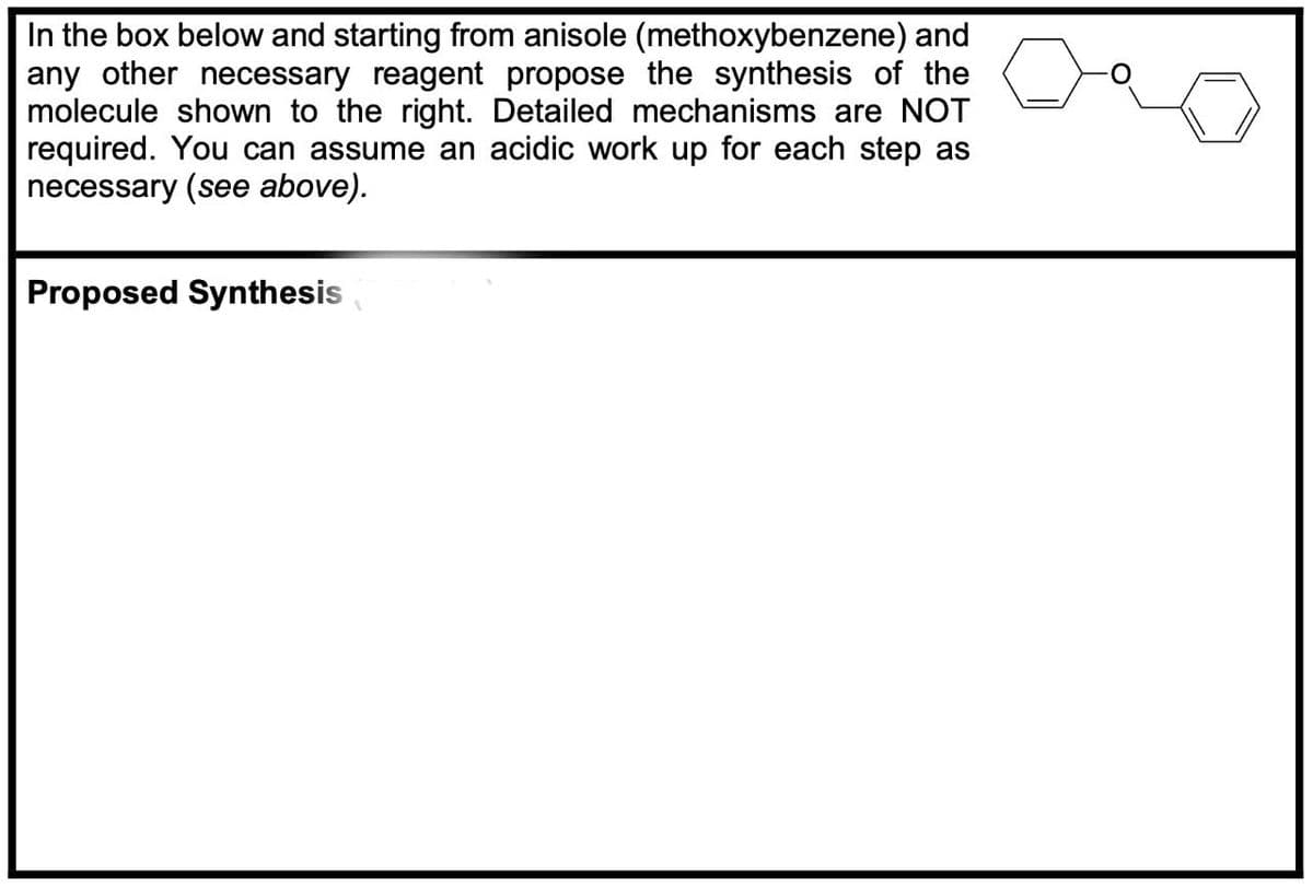 In the box below and starting from anisole (methoxybenzene) and
any other necessary reagent propose the synthesis of the
molecule shown to the right. Detailed mechanisms are NOT
required. You can assume an acidic work up for each step as
necessary (see above).
Proposed Synthesis