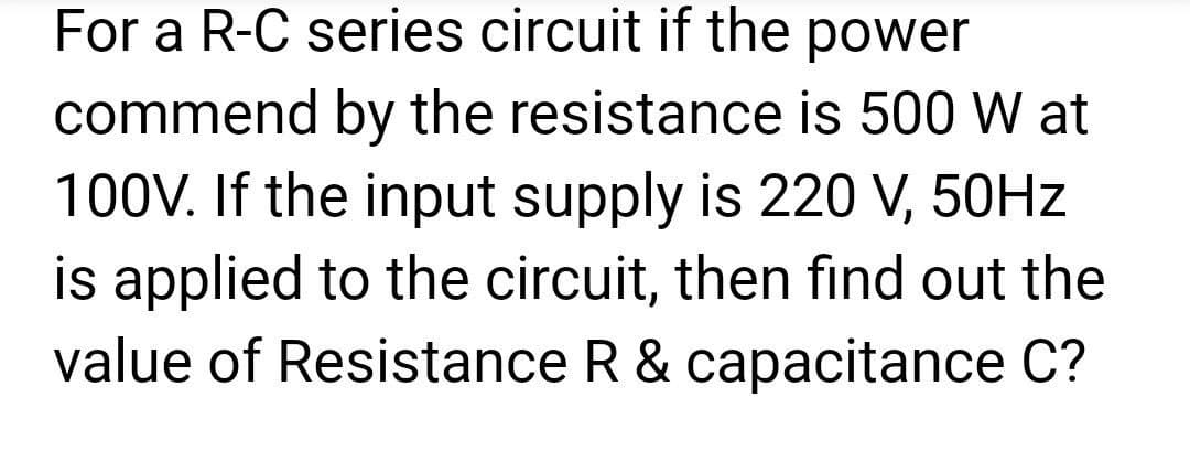 For a R-C series circuit if the power
commend by the resistance is 500 W at
100V. If the input supply is 220 V, 50Hz
is applied to the circuit, then find out the
value of Resistance R & capacitance C?
