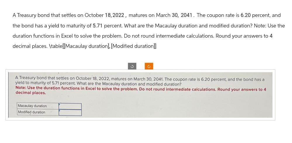 A Treasury bond that settles on October 18, 2022, matures on March 30, 2041. The coupon rate is 6.20 percent, and
the bond has a yield to maturity of 5.71 percent. What are the Macaulay duration and modified duration? Note: Use the
duration functions in Excel to solve the problem. Do not round intermediate calculations. Round your answers to 4
decimal places. \table[[Macaulay duration], [Modified duration]]
A Treasury bond that settles on October 18, 2022, matures on March 30, 2041. The coupon rate is 6.20 percent, and the bond has a
yield to maturity of 5.71 percent. What are the Macaulay duration and modified duration?
Note: Use the duration functions in Excel to solve the problem. Do not round intermediate calculations. Round your answers to 4
decimal places.
Macaulay duration
Modified duration