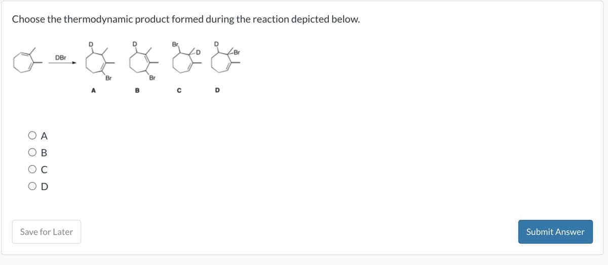 Choose the thermodynamic product formed during the reaction depicted below.
DBr
Br.
Br
α- & & & &
Br
Br
A
C
D
Save for Later
D
Submit Answer
