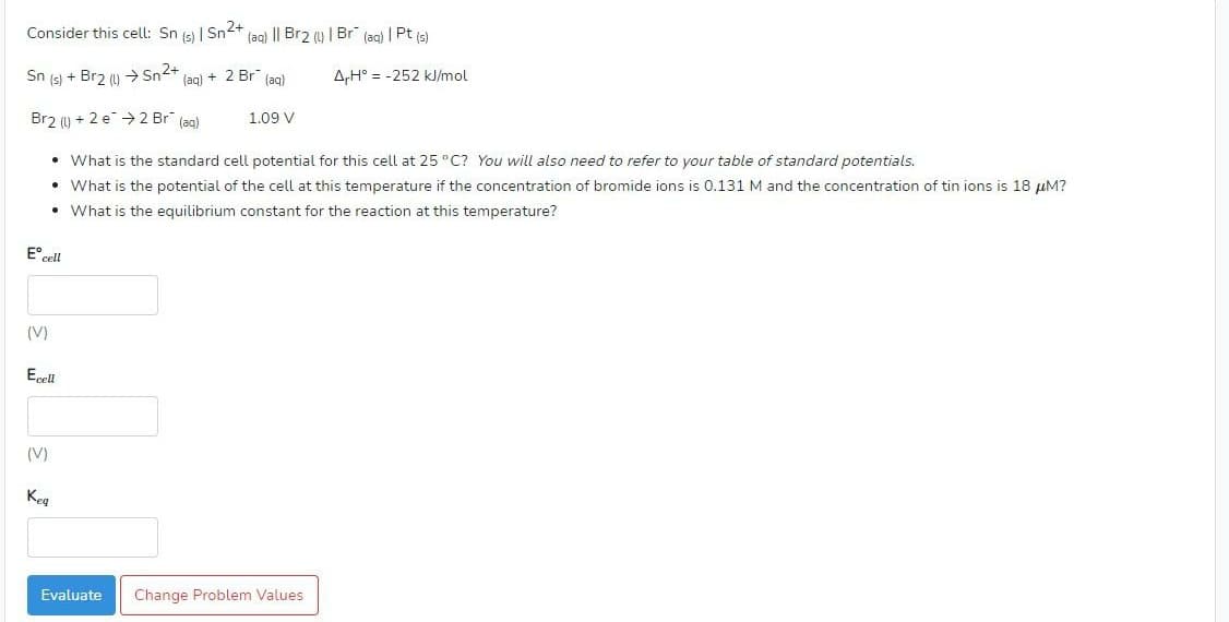 Consider this cell: Sn (s) | Sn2+ (aq) || Br2 (y | Br (aq) | Pt (s)
Sn (s) + Br2 () Sn2+
+ 2 Br (ag)
A,H° = -252 kJ/mol
(aq)
Brz (u + 2 e > 2 Br" (ag)
1.09 V
• What is the standard cell potential for this cell at 25 °C? You will also need to refer to your table of standard potentials.
• What is the potential of the cell at this temperature if the concentration of bromide ions is 0.131 M and the concentration of tin ions is 18 µM?
• What is the equilibrium constant for the reaction at this temperature?
E°cel
(V)
Ecell
(V)
Keg
Evaluate
Change Problem Values
