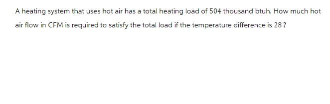 A heating system that uses hot air has a total heating load of 504 thousand btuh. How much hot
air flow in CFM is required to satisfy the total load if the temperature difference is 28?