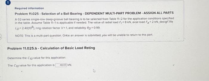 Required information
Problem 11.025 - Selection of a Ball Bearing-DEPENDENT MULTI-PART PROBLEM - ASSIGN ALL PARTS
A 02-series single-row deep-groove ball bearing is to be selected from Table 11-2 for the application conditions specified
in the table. Assume Table 11-1 is applicable if needed. The value of radial load F,= 8 kN, axial load Fa 2 kN, design life
LD=2.40(108), ring rotation factor V=1, and reliability Rp = 0.99
NOTE: This is a multi-part question. Once an answer is submitted, you will be unable to return to this part.
Problem 11.025.b - Calculation of Basic Load Rating
Determine the C10 value for this application.
The C10 value for this application is 48.09 KN