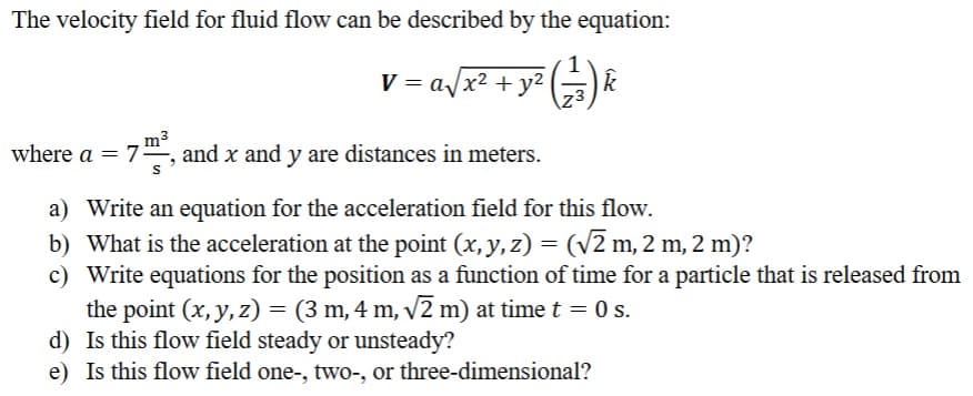The velocity field for fluid flow can be described by the equation:
v = a√x² + y² (12³) k
Z3
m²
where a = = 7³, and x and y are distances in meters.
a) Write an equation for the acceleration field for this flow.
b) What is the acceleration at the point (x, y, z) = (√2 m, 2 m, 2 m)?
c)
Write equations for the position as a function of time for a particle that is released from
the point (x, y, z) = (3 m, 4 m, √√2 m) at time t = 0 s.
d) Is this flow field steady or unsteady?
e) Is this flow field one-, two-, or three-dimensional?