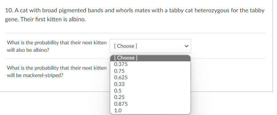 10. A cat with broad pigmented bands and whorls mates with a tabby cat heterozygous for the tabby
gene. Their first kitten is albino.
What is the probability that their next kitten
will also be albino?
[Choose ]
[Choose ]
0.375
What is the probability that their next kitten
0.75
will be mackerel-striped?
0.625
0.33
0.5
0.25
0.875
1.0
<