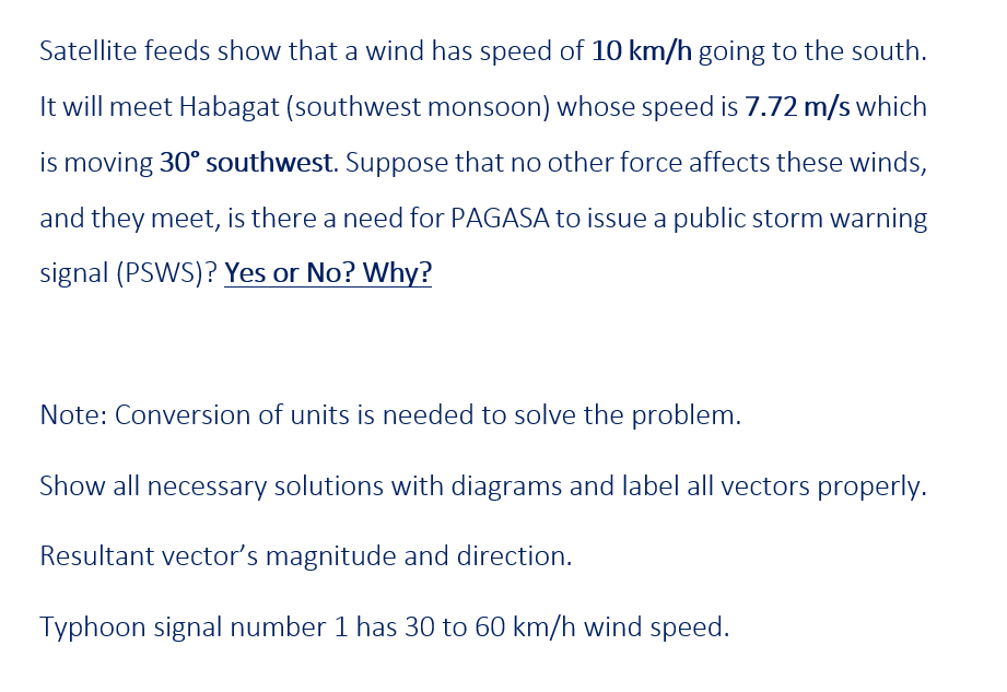 Satellite feeds show that a wind has speed of 10 km/h going to the south.
It will meet Habagat (southwest monsoon) whose speed is 7.72 m/s which
is moving 30° southwest. Suppose that no other force affects these winds,
and they meet, is there a need for PAGASA to issue a public storm warning
signal (PSWS)? Yes or No? Why?
Note: Conversion of units is needed to solve the problem.
Show all necessary solutions with diagrams and label all vectors properly.
Resultant vector's magnitude and direction.
Typhoon signal number 1 has 30 to 60 km/h wind speed.