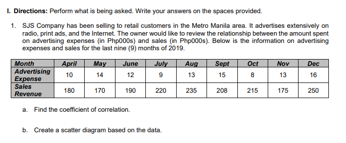 1. Directions: Perform what is being asked. Write your answers on the spaces provided.
1. SJS Company has been selling to retail customers in the Metro Manila area. It advertises extensively on
radio, print ads, and the Internet. The owner would like to review the relationship between the amount spent
on advertising expenses (in Php000s) and sales (in Php000s). Below is the information on advertising
expenses and sales for the last nine (9) months of 2019.
April
10
180
Month
Advertising
Expense
Sales
Revenue
a. Find the coefficient of correlation.
May June
14
12
170
190
July
9
220
b. Create a scatter diagram based on the data.
Aug
13
235
Sept Oct
15
8
215
208
Nov
13
175
Dec
16
250