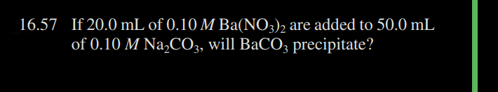 16.57 If 20.0 mL of 0.10 M Ba(NO3)2 are added to 50.0 mL
of 0.10 M Na₂CO3, will BaCO3 precipitate?